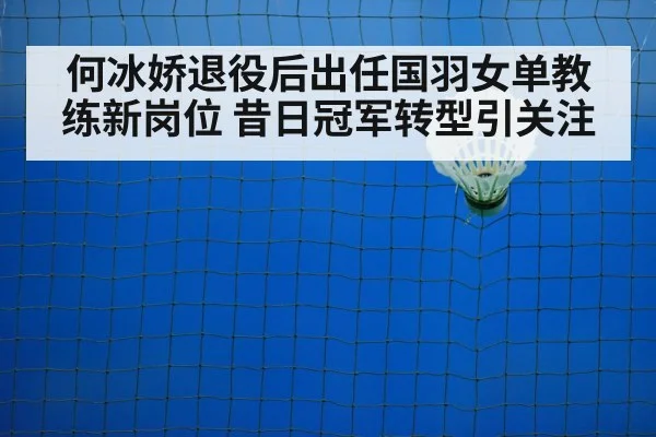 何冰娇退役后出任国羽女单教练新岗位 昔日冠军转型引关注
